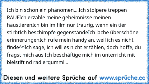 Ich bin schon ein phänomen....
Ich stolpere treppen RAUF
Ich erzähle meine geheimnisse meinen haustieren
Ich bin im film nur traurig, wenn ein tier stirbt
Ich beschimpfe gegenstände
Ich lache überschöne erinnerungen
Ich rufe mein handy an, weil ich es nicht finde^^
Ich sage, ich will es nicht erzählen, doch hoffe, du fragst mich aus 
Ich beschäftige mich im unterricht mit bleistift nd radiergum...