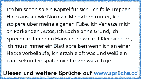 Ich bin schon so ein Kapitel für sich. Ich falle Treppen Hoch anstatt wie Normale Menschen runter, ich stolpere über meine eigenen Füße, ich Verletze mich an Parkenden Autos, ich Lache ohne Grund, ich Spreche mit meinen Haustieren wie mit Kleinkindern,  ich muss immer ein Blatt abreißen wenn ich an einer Hecke vorbeilaufe, ich erzähle oft was und weiß ein paar Sekunden später nicht mehr was ich...