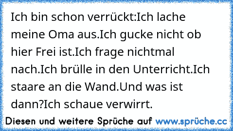 Ich bin schon verrückt:
Ich lache meine Oma aus.
Ich gucke nicht ob hier Frei ist.
Ich frage nichtmal nach.
Ich brülle in den Unterricht.
Ich staare an die Wand.
Und was ist dann?
Ich schaue verwirrt.