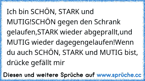 Ich bin SCHÖN, STARK und MUTIG!
SCHÖN gegen den Schrank gelaufen,
STARK wieder abgeprallt,
und MUTIG wieder dagegengelaufen!
Wenn du auch SCHÖN, STARK und MUTIG bist, drücke gefällt mir