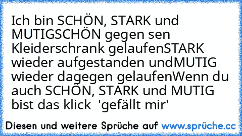 Ich bin SCHÖN, STARK und MUTIG
SCHÖN gegen sen Kleiderschrank gelaufen
STARK wieder aufgestanden und
MUTIG wieder dagegen gelaufen
Wenn du auch SCHÖN, STARK und MUTIG bist das klick  'gefällt mir'