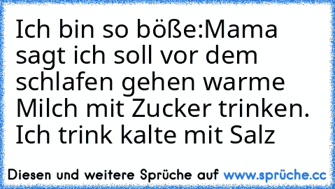 Ich bin so böße:
Mama sagt ich soll vor dem schlafen gehen warme Milch mit Zucker trinken. 
Ich trink kalte mit Salz