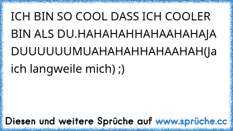 ICH BIN SO COOL DASS ICH COOLER BIN ALS DU.
HAHAHAHHAHAAHAHA
JA DUUUUUU
MUAHAHAHHAHAAHAH
(Ja ich langweile mich) ;)