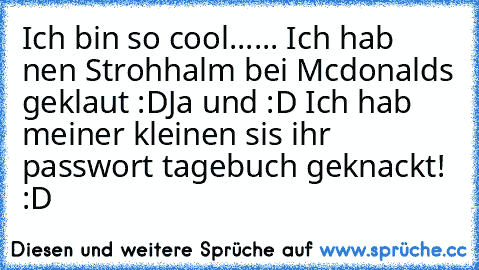 Ich bin so cool...
... Ich hab nen Strohhalm bei Mcdonalds geklaut :D
Ja und :D Ich hab meiner kleinen sis ihr passwort tagebuch geknackt! :D