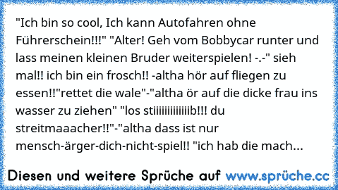 "Ich bin so cool, Ich kann Autofahren ohne Führerschein!!!" 
"Alter! Geh vom Bobbycar runter und lass meinen kleinen Bruder weiterspielen! -.-" 
sieh mal!! ich bin ein frosch!!
 -altha hör auf fliegen zu essen!!
"rettet die wale"
-"altha ör auf die dicke frau ins wasser zu ziehen"
 "los stiiiiiiiiiiiiib!!! du streitmaaacher!!"
-"altha dass ist nur mensch-ärger-dich-nicht-spiel!!
 "ich hab die m...