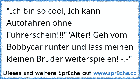 "Ich bin so cool, Ich kann Autofahren ohne Führerschein!!!"
"Alter! Geh vom Bobbycar runter und lass meinen kleinen Bruder weiterspielen! -.-"