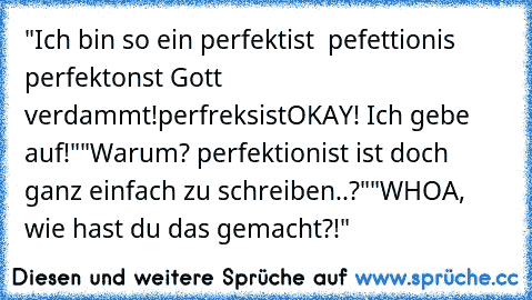 "Ich bin so ein perfektist  pefettionis  perfektonst
 Gott verdammt!
perfreksist
OKAY! Ich gebe auf!"
"Warum? perfektionist ist doch ganz einfach zu schreiben..?"
"WHOA, wie hast du das gemacht?!"