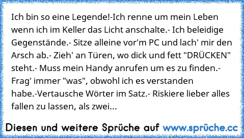 Ich bin so eine Legende!
-Ich renne um mein Leben wenn ich im Keller das Licht anschalte.
- Ich beleidige Gegenstände.
- Sitze alleine vor'm PC und lach' mir den Arsch ab.
- Zieh' an Türen, wo dick und fett "DRÜCKEN" steht.
- Muss mein Handy anrufen um es zu finden.
- Frag' immer "was", obwohl ich es verstanden habe.
-Vertausche Wörter im Satz.
- Riskiere lieber alles fallen zu lassen, als zwei...