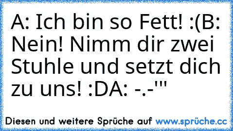 A: Ich bin so Fett! :(
B: Nein! Nimm dir zwei Stuhle und setzt dich zu uns! :D
A: -.-'''