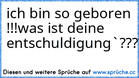 ich bin so geboren !!!
was ist deine entschuldigung`????