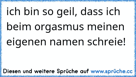 ich bin so geil, dass ich beim orgasmus meinen eigenen namen schreie!