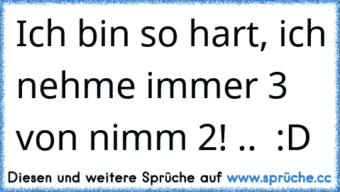 Ich bin so hart, ich nehme immer 3 von nimm 2! ..  :D