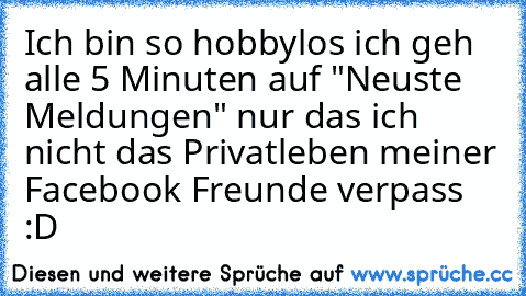 Ich bin so hobbylos ich geh alle 5 Minuten auf "Neuste Meldungen" nur das ich nicht das Privatleben meiner Facebook Freunde verpass :D