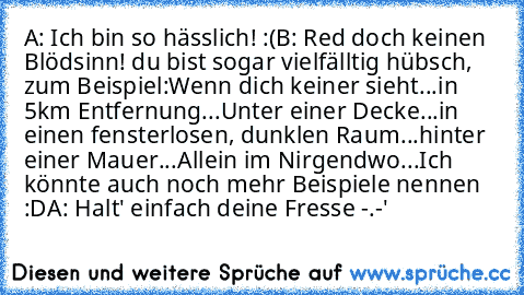 A: Ich bin so hässlich! :(
B: Red doch keinen Blödsinn! du bist sogar vielfälltig hübsch, zum Beispiel:
Wenn dich keiner sieht...
in 5km Entfernung...
Unter einer Decke...
in einen fensterlosen, dunklen Raum...
hinter einer Mauer...
Allein im Nirgendwo...
Ich könnte auch noch mehr Beispiele nennen :D
A: Halt' einfach deine Fresse -.-'