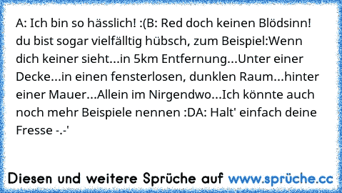 A: Ich bin so hässlich! :(
B: Red doch keinen Blödsinn! du bist sogar vielfälltig hübsch, zum Beispiel:
Wenn dich keiner sieht...
in 5km Entfernung...
Unter einer Decke...
in einen fensterlosen, dunklen Raum...
hinter einer Mauer...
Allein im Nirgendwo...
Ich könnte auch noch mehr Beispiele nennen :D
A: Halt' einfach deine Fresse -.-'