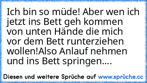 Ich bin so müde! Aber wen ich jetzt ins Bett geh kommen von unten Hände die mich vor dem Bett runterziehen wollen!
Also Anlauf nehmen und ins Bett springen....