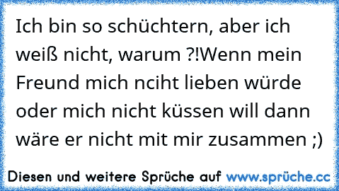 Ich bin so schüchtern, aber ich weiß nicht, warum ?!
Wenn mein Freund mich nciht lieben würde oder mich nicht küssen will dann wäre er nicht mit mir zusammen ;) ♥