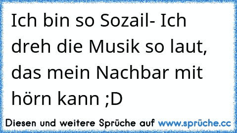 Ich bin so Sozail- Ich dreh die Musik so laut, das mein Nachbar mit hörn kann ;D