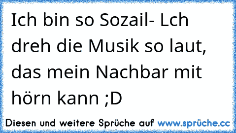 Ich bin so Sozail- Lch dreh die Musik so laut, das mein Nachbar mit hörn kann ;D