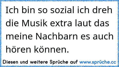 Ich bin so sozial ich dreh die Musik extra laut das meine Nachbarn es auch hören können.