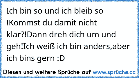 Ich bin so und ich bleib so !
Kommst du damit nicht klar?!
Dann dreh dich um und geh!
Ich weiß ich bin anders,
aber ich bins gern :D