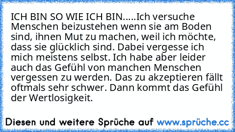 ICH BIN SO WIE ICH BIN.....Ich versuche Menschen beizustehen wenn sie am Boden sind, ihnen Mut zu machen, weil ich möchte, dass sie glücklich sind. Dabei vergesse ich mich meistens selbst. Ich habe aber leider auch das Gefühl von manchen Menschen vergessen zu werden. Das zu akzeptieren fällt oftmals sehr schwer. Dann kommt das Gefühl der Wertlosigkeit.