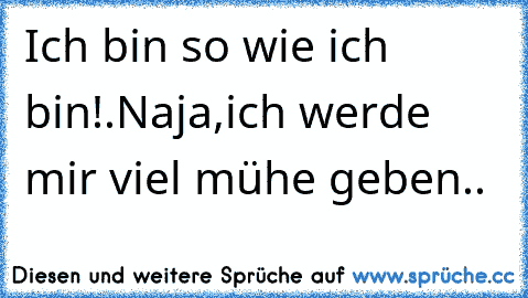 Ich bin so wie ich bin!.
Naja,ich werde mir viel mühe geben..