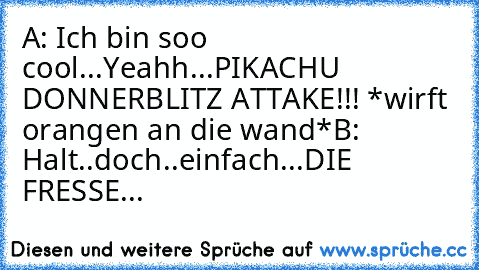 A: Ich bin soo cool...Yeahh...PIKACHU DONNERBLITZ ATTAKE!!! *wirft orangen an die wand*
B: Halt..doch..einfach...DIE FRESSE...