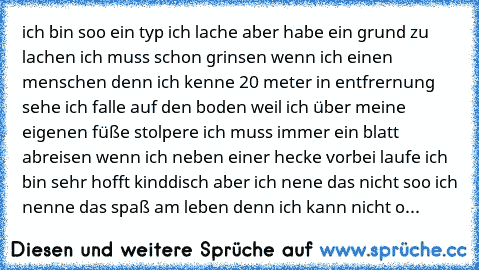 ich bin soo ein typ ich lache aber habe ein grund zu lachen ich muss schon grinsen wenn ich einen menschen denn ich kenne 20 meter in entfrernung sehe ich falle auf den boden weil ich über meine eigenen füße stolpere ich muss immer ein blatt abreisen wenn ich neben einer hecke vorbei laufe ich bin sehr hofft kinddisch aber ich nene das nicht soo ich nenne das spaß am leben denn ich kann nicht ohne...