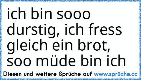 ich bin sooo durstig, ich fress gleich ein brot, soo müde bin ich