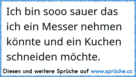 Ich bin sooo sauer das ich ein Messer nehmen könnte und ein Kuchen schneiden möchte.