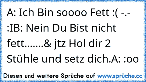 A: Ich Bin soooo Fett :( -.- :I
B: Nein Du Bist nicht fett.......& jtz Hol dir 2 Stühle und setz dich.
A: :oo