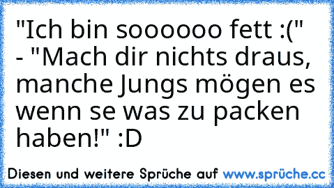 "Ich bin soooooo fett :(" - "Mach dir nichts draus, manche Jungs mögen es wenn se was zu packen haben!" :D