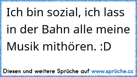 Ich bin sozial, ich lass in der Bahn alle meine Musik mithören. :D