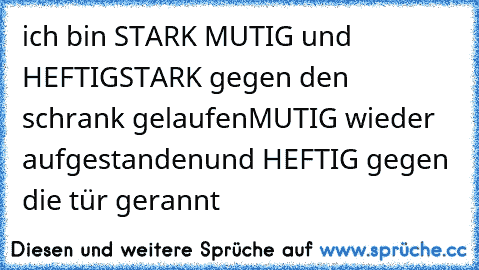 ich bin STARK MUTIG und HEFTIG
STARK gegen den schrank gelaufen
MUTIG wieder aufgestanden
und HEFTIG gegen die tür gerannt