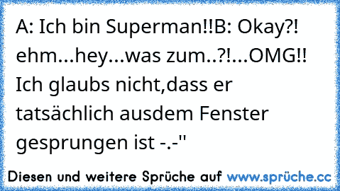 A: Ich bin Superman!!
B: Okay?! ehm...hey...was zum..?!...OMG!! Ich glaubs nicht,dass er tatsächlich ausdem Fenster gesprungen ist -.-''