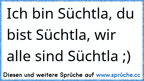 Ich bin Süchtla, du bist Süchtla, wir alle sind Süchtla ;)