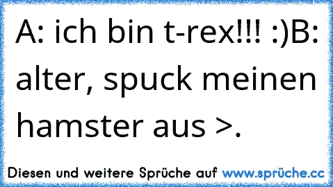 A: ich bin t-rex!!! :)
B: alter, spuck meinen hamster aus >.