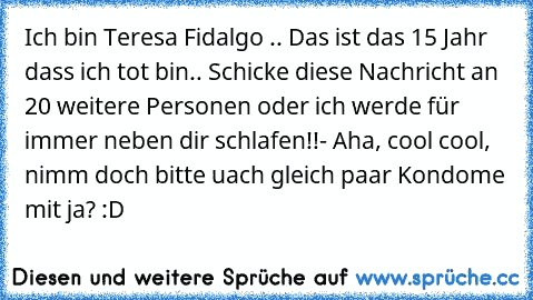 Ich bin Teresa Fidalgo .. Das ist das 15 Jahr dass ich tot bin.. Schicke diese Nachricht an 20 weitere Personen oder ich werde für immer neben dir schlafen!!
- Aha, cool cool, nimm doch bitte uach gleich paar Kondome mit ja? :D