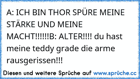 A: ICH BIN THOR SPÜRE MEINE STÄRKE UND MEINE MACHT!!!!!!
B: ALTER!!!! du hast meine teddy grade die arme rausgerissen!!!