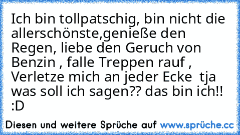 Ich bin tollpatschig, bin nicht die allerschönste,genieße den Regen, liebe den Geruch von Benzin , falle Treppen rauf , Verletze mich an jeder Ecke  tja was soll ich sagen?? das bin ich!! :D