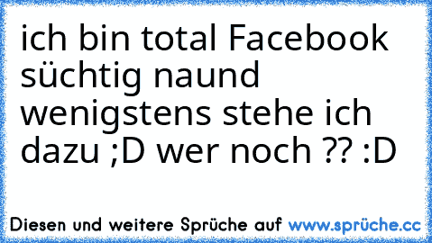 ich bin total Facebook süchtig naund wenigstens stehe ich dazu ;D wer noch ?? :D