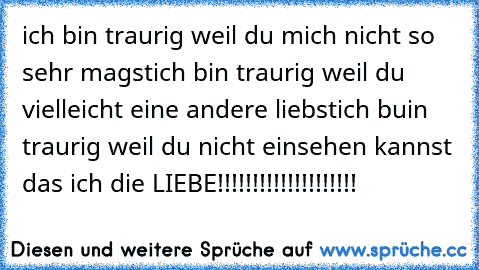 ich bin traurig weil du mich nicht so sehr magst
ich bin traurig weil du vielleicht eine andere liebst
ich buin traurig weil du nicht einsehen kannst das ich die LIEBE!!!!!!!!!!!!!!!!!!!!