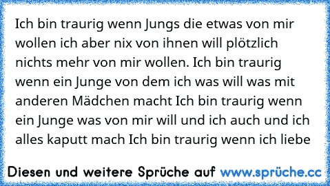 Ich bin traurig wenn Jungs die etwas von mir wollen ich aber nix von ihnen will plötzlich nichts mehr von mir wollen. ♥
Ich bin traurig wenn ein Junge von dem ich was will was mit anderen Mädchen macht ♥
Ich bin traurig wenn ein Junge was von mir will und ich auch und ich alles kaputt mach ♥
Ich bin traurig wenn ich liebe ♥