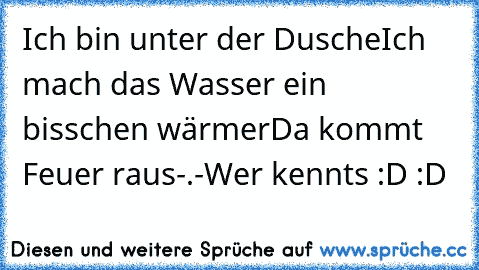 Ich bin unter der Dusche
Ich mach das Wasser ein bisschen wärmer
Da kommt Feuer raus
-.-
Wer kennts :D :D