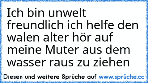 Ich bin unwelt freundlich ich helfe den walen alter hör auf meine Muter aus dem wasser raus zu ziehen