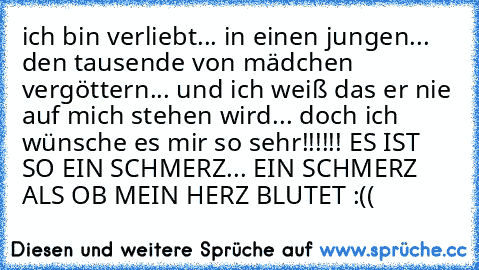 ich bin verliebt... in einen jungen... den tausende von mädchen vergöttern... und ich weiß das er nie auf mich stehen wird... doch ich wünsche es mir so sehr!!!!!! ES IST SO EIN SCHMERZ... EIN SCHMERZ ALS OB MEIN HERZ BLUTET :´((