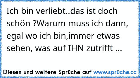 Ich bin verliebt..das ist doch schön ?
Warum muss ich dann, egal wo ich bin,immer etwas sehen, was auf IHN zutrifft ...