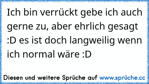 Ich bin verrückt gebe ich auch gerne zu, aber ehrlich gesagt :D es ist doch langweilig wenn ich normal wäre :D