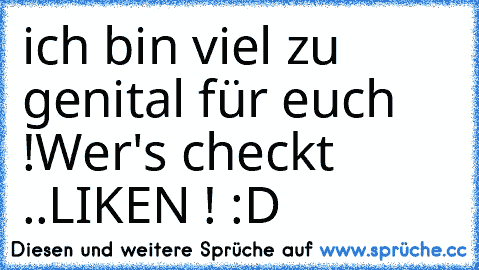 ich bin viel zu genital für euch !
Wer's checkt ..LIKEN ! :D